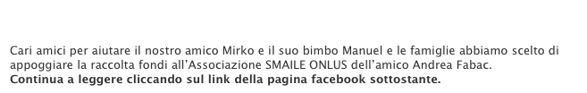 Raccolta fondi... per essere solidali.pdf

Cari amici per aiutare il nostro amico Mirko e il suo bimbo Manuel e le famiglie abbiamo scelto di appoggiare la raccolta fondi all’Associazione SMAILE ONLUS dell’amico Andrea Fabac. 
Continua a leggere cliccando sul link della pagina facebook sottostante.